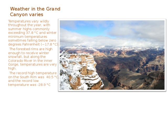Weather in the Grand Canyon varies  Temperatures vary wildly throughout the year, with summer highs commonly exceeding 37.8 °C and winter minimum temperatures sometimes falling below zero degrees Fahrenheit (−17.8 °C).  The forested rims are high enough to receive winter snowfall, but along the Colorado River in the Inner Gorge, temperatures are very high.   The record high temperature on the South Rim was 40.5 °C, and the record low temperature was -28.9 °C 