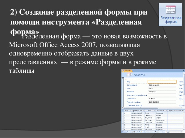 2) Создание разделенной формы при помощи инструмента «Разделенная форма»   Разделенная форма — это новая возможность в Microsoft Office Access 2007, позволяющая одновременно отображать данные в двух представлениях  — в режиме формы и в режиме таблицы 
