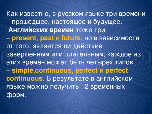 Как известно, в русском языке три времени – прошедшее, настоящее и будущее.   Английских времен  тоже три –   present ,  past  и  future , но в зависимости от того, является ли действие завершенным или длительным, каждое из этих времен может быть четырех типов –  simple , continuous ,  perfect  и  perfect continuous . В результате в английском языке можно получить 12 временных форм. 