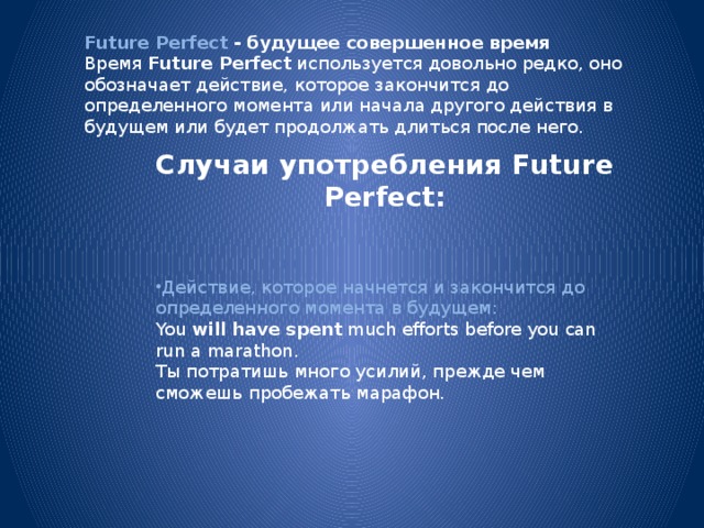 Future Perfect - будущее совершенное время Время  Future Perfect  используется довольно редко, оно обозначает действие, которое закончится до определенного момента или начала другого действия в будущем или будет продолжать длиться после него. Случаи употребления Future Perfect: Действие, которое начнется и закончится до определенного момента в будущем: You  will have spent  much efforts before you can run a marathon.  Ты потратишь много усилий, прежде чем сможешь пробежать марафон. 