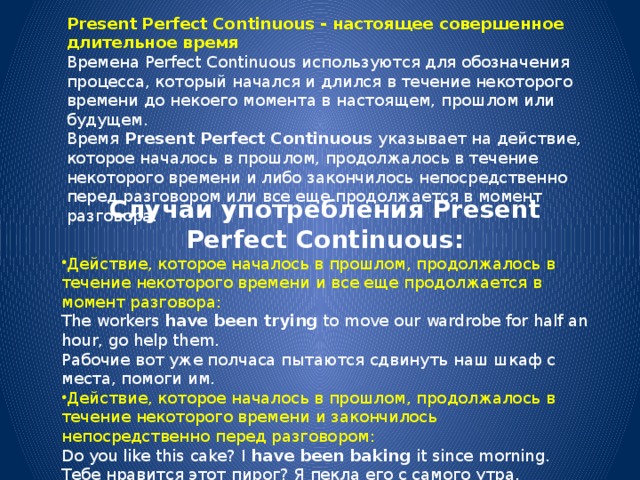 Present Perfect Continuous - настоящее совершенное длительное время Времена Perfect Continuous используются для обозначения процесса, который начался и длился в течение некоторого времени до некоего момента в настоящем, прошлом или будущем. Время  Present Perfect Continuous  указывает на действие, которое началось в прошлом, продолжалось в течение некоторого времени и либо закончилось непосредственно перед разговором или все еще продолжается в момент разговора. Случаи употребления Present Perfect Continuous: Действие, которое началось в прошлом, продолжалось в течение некоторого времени и все еще продолжается в момент разговора: The workers  have been trying  to move our wardrobe for half an hour, go help them.  Рабочие вот уже полчаса пытаются сдвинуть наш шкаф с места, помоги им. Действие, которое началось в прошлом, продолжалось в течение некоторого времени и закончилось непосредственно перед разговором: Do you like this cake? I  have been baking  it since morning.  Тебе нравится этот пирог? Я пекла его с самого утра. 