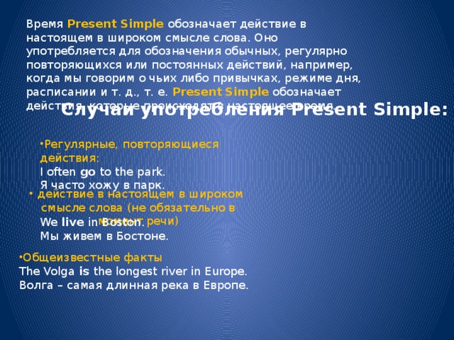 Время  Present Simple   обозначает действие в настоящем в широком смысле слова. Оно употребляется для обозначения обычных, регулярно повторяющихся или постоянных действий, например, когда мы говорим о чьих либо привычках, режиме дня, расписании и т. д., т. е.  Present Simple   обозначает действия, которые происходят в настоящее время. Случаи употребления Present Simple:   Регулярные, повторяющиеся действия: I often  go  to the park.  Я часто хожу в парк. действие в настоящем в широком смысле слова (не обязательно в момент речи) We  live  in Boston.  Мы живем в Бостоне. Общеизвестные факты The Volga  is  the longest river in Europe.  Волга – самая длинная река в Европе. 