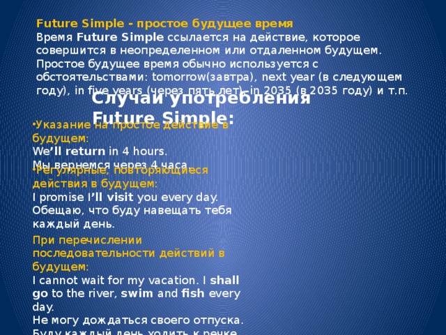 Future Simple - простое будущее время Время  Future Simple  ссылается на действие, которое совершится в неопределенном или отдаленном будущем. Простое будущее время обычно используется с обстоятельствами: tomorrow(завтра), next year (в следующем году), in five years (через пять лет), in 2035 (в 2035 году) и т.п. Случаи употребления Future Simple: Указание на простое действие в будущем: We ’ll return  in 4 hours.  Мы вернемся через 4 часа. Регулярные, повторяющиеся действия в будущем: I promise I ’ll visit  you every day.  Обещаю, что буду навещать тебя каждый день. При перечислении последовательности действий в будущем: I cannot wait for my vacation. I  shall go  to the river,  swim  and  fish  every day.  Не могу дождаться своего отпуска. Буду каждый день ходить к речке, купаться и ловить рыбу. 