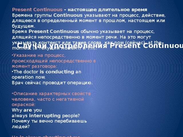 Present Continuous - настоящее длительное время Времена группы  Continuous  указывают на процесс, действие, длящееся в определенный момент в прошлом, настоящем или будущем. Время  Present Continuous  обычно указывает на процесс, длящийся непосредственно в момент речи. На это могут указывать контекст или такие слова, как now (сейчас), at the moment (в текущий момент) и т.п.: Случаи употребления Present Continuous Указание на процесс, происходящий непосредственно в момент разговора: The doctor  is conducting  an operation now.  Врач сейчас проводит операцию. Описание характерных свойств человека, часто с негативной окраской: Why  are  you always  interrupting  people?  Почему ты вечно перебиваешь людей?   He  is  always  shouting  at me.  Он всегда на меня орет. 