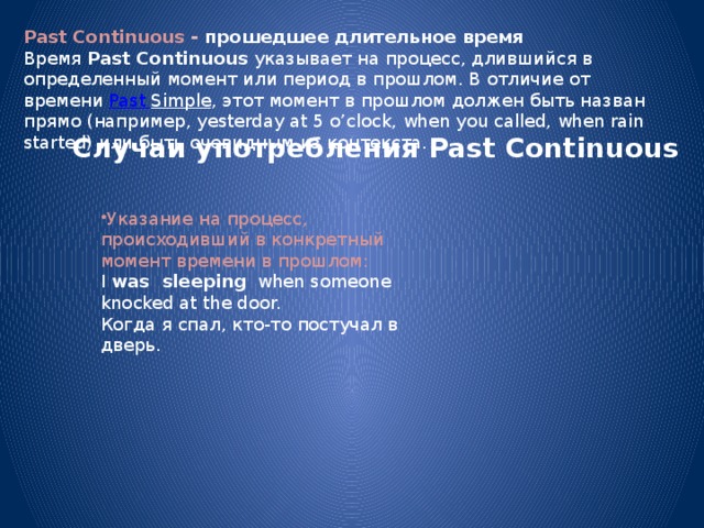 Past Continuous - прошедшее длительное время Время  Past Continuous  указывает на процесс, длившийся в определенный момент или период в прошлом. В отличие от времени  Past Simple , этот момент в прошлом должен быть назван прямо (например, yesterday at 5 o’clock, when you called, when rain started) или быть очевидным из контекста. Случаи употребления Past Continuous Указание на процесс, происходивший в конкретный момент времени в прошлом: I  was sleeping   when someone knocked at the door.  Когда я спал, кто-то постучал в дверь. 