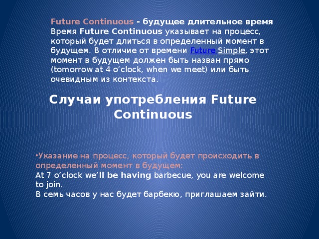 Future Continuous - будущее длительное время Время  Future Continuous  указывает на процесс, который будет длиться в определенный момент в будущем. В отличие от времени  Future Simple , этот момент в будущем должен быть назван прямо (tomorrow at 4 o’clock, when we meet) или быть очевидным из контекста. Случаи употребления Future Continuous   Указание на процесс, который будет происходить в определенный момент в будущем: At 7 o’clock we’ ll be having  barbecue, you are welcome to join.  В семь часов у нас будет барбекю, приглашаем зайти. 