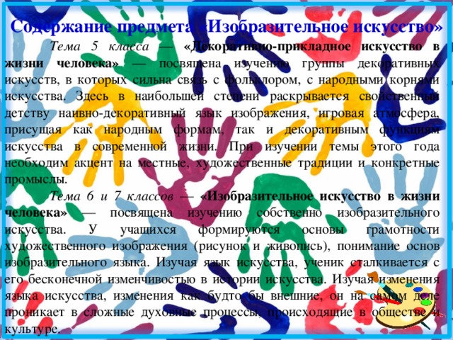  Содержание предмета «Изобразительное искусство» Тема 5 класса — «Декоративно-прикладное искусство в жизни человека» — посвящена изучению группы декоративных искусств, в которых сильна связь с фольклором, с народными корнями искусства. Здесь в наибольшей степени раскрывается свойственный детству наивно-декоративный язык изображения, игровая атмосфера, присущая как народным формам, так и декоративным функциям искусства в современной жизни.</p><p> При изучении темы этого года необходим акцент на местные, художественные традиции и конкретные промыслы. Тема 6 и 7 классов — «Изобразительное искусство в жизни человека» — посвящена изучению собственно изобразительного искусства. У учащихся формируются основы грамотности художественного изображения (рисунок и живопись), понимание основ изобразительного языка. Изучая язык искусства, ученик сталкивается с его бесконечной изменчивостью в истории искусства. Изучая изменения языка искусства, изменения как будто бы внешние, он на самом деле проникает в сложные духовные процессы, происходящие в обществе и культуре. 