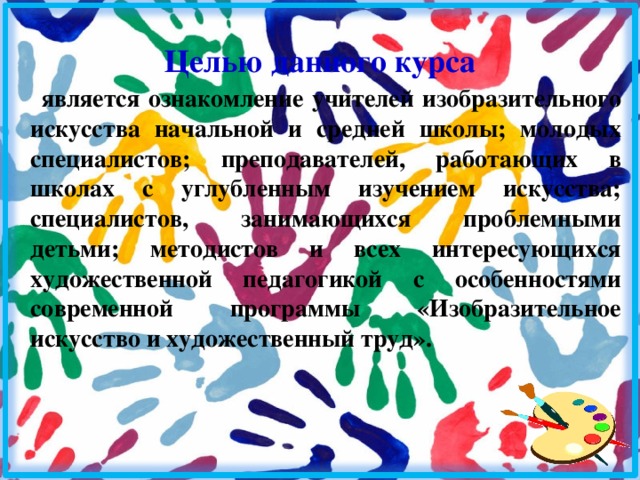 Целью данного курса является ознакомление учителей изобразительного искусства начальной и средней школы; молодых специалистов; преподавателей, работающих в школах с углубленным изучением искусства; специалистов, занимающихся проблемными детьми; методистов и всех интересующихся художественной педагогикой с особенностями современной программы «Изобразительное искусство и художественный труд». 