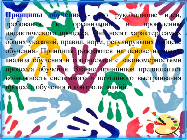 Принципы обучения - это руководящие идеи, требования к организации и проведению дидактического процесса. Они носят характер самых общих указаний, правил, норм, регулирующих процесс обучения. Принципы рождаются на основе научного анализа обучения и соотносятся с закономерностями процесса обучения. Знание принципов предполагает возможность системного и поэтапного выстраивания процесса обучения и контроля знаний. 