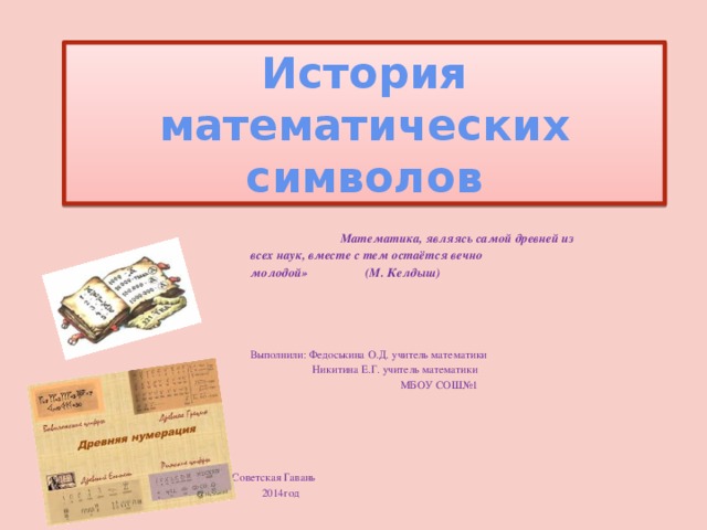 История математических символов  Математика, являясь самой древней из  всех наук, вместе с тем остаётся вечно  молодой» (М. Келдыш)  Выполнили: Федоськина О.Д. учитель математики  Никитина Е.Г. учитель математики  МБОУ СОШ№1  г.Советская Гавань  2014год 