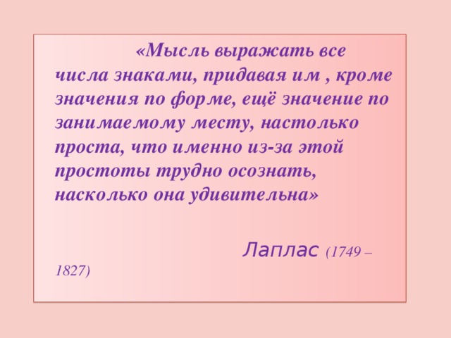  «Мысль выражать все числа знаками, придавая им , кроме значения по форме, ещё значение по занимаемому месту, настолько проста, что именно из-за этой простоты трудно осознать, насколько она удивительна»   Лаплас (1749 – 1827) 