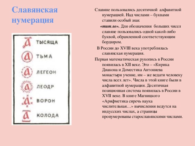 Славянская нумерация Славяне пользовались десятичной алфавитной нумерацией. Над числами – буквами ставили особый знак  «титло». Для обозначения больших чисел славяне пользовались одной какой-либо буквой, обрамленной соответствующим бордюром.  В России до XVIII века употреблялась славянская нумерация. Первая математическая рукопись в России появилась в XII веке. Это – «Кирика Диакона и Доместика Антониева монастыря учение, им – же ведати человеку числа всех лет». Числа в этой книге были в алфавитной нумерации. Десятичная позиционная система появилась в России в XVII веке. В книге Магницкого «Арифметика сиречь наука числительная…» вычисления ведутся на индусских числах, а страницы пронумерованы старославянскими числами. 