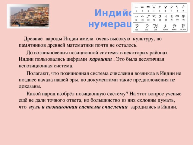  Индийская  нумерация  Древние народы Индии имели очень высокую культуру, но памятников древней математики почти не осталось.  До возникновения позиционной системы в некоторых районах Индии пользовались цифрами карошти . Это была десятичная непозиционная система.  Полагают, что позиционная система счисления возникла в Индии не позднее начала нашей эры, но документами такие предположения не доказаны.  Какой народ изобрёл позиционную систему? На этот вопрос ученые ещё не дали точного ответа, но большинство из них склонны думать, что нуль и позиционная система счисления зародились в Индии.   