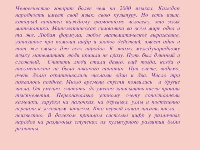 Человечество говорит более чем на 2000 языках. Каждая народность имеет свой язык, свою культуру. Но есть язык, который понятен каждому грамотному человеку, это язык математики. Математическая символика во всём мире одна и та же. Любая формула, любое математическое выражение, записанное при помощи цифр и знаков действий, имеет один и тот же смысл для всех народов. К этому международному языку математики люди пришли не сразу. Путь был длинный и сложный. Считать люди стали давно, ещё тогда, когда о письменности не было никакого понятия. При счете, видимо, очень долго ограничивались числами один и два. Число три появилось позднее. Много времени спустя появились и другие числа. От умения считать до умения записывать числа прошли тысячелетия. Первоначально устному счету сопоставляли камешки, зарубки на палочках, на деревьях, узлы и постепенно перешли к условным записям. Кто первый начал писать числа, - неизвестно. В далёком прошлом системы цифр у различных народов на различных ступенях их культурного развития были различны. 