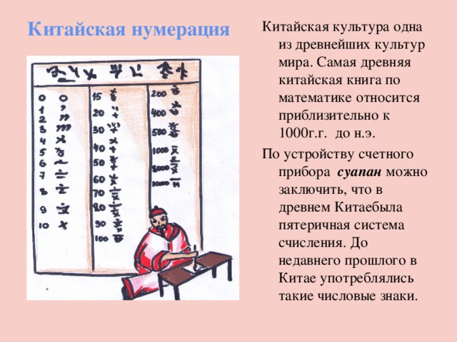 Китайская нумерация Китайская культура одна из древнейших культур мира. Самая древняя китайская книга по математике относится приблизительно к 1000г.г. до н.э. По устройству счетного прибора суапан можно заключить, что в древнем Китаебыла пятеричная система счисления. До недавнего прошлого в Китае употреблялись такие числовые знаки. 