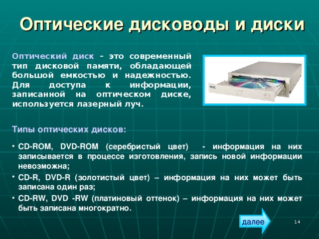 Оптические дисководы и диски Оптический диск – это современный тип дисковой памяти, обладающей большой емкостью и надежностью. Для доступа к информации, записанной на оптическом диске, используется лазерный луч. Типы оптических дисков:  CD-ROM , DVD-ROM (серебристый цвет) - информация на них записывается в процессе изготовления, запись новой информации невозможна; CD-R, DVD-R (золотистый цвет) – информация на них может быть записана один раз; CD - RW, DVD - RW (платиновый оттенок) – информация на них может быть записана многократно. далее  