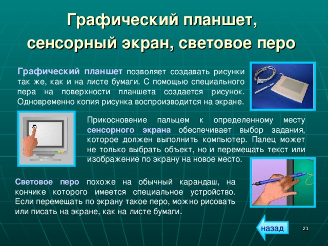 Графический планшет,  сенсорный экран, световое перо  Графический планшет позволяет создавать рисунки так же, как и на листе бумаги. С помощью специального пера на поверхности планшета создается рисунок. Одновременно копия рисунка воспроизводится на экране. Прикосновение пальцем к определенному месту сенсорного экрана обеспечивает выбор задания, которое должен выполнить компьютер. Палец может не только выбрать объект, но и перемещать текст или изображение по экрану на новое место. Световое перо похоже на обычный карандаш, на кончике которого имеется специальное устройство. Если перемещать по экрану такое перо, можно рисовать или писать на экране, как на листе бумаги. назад  