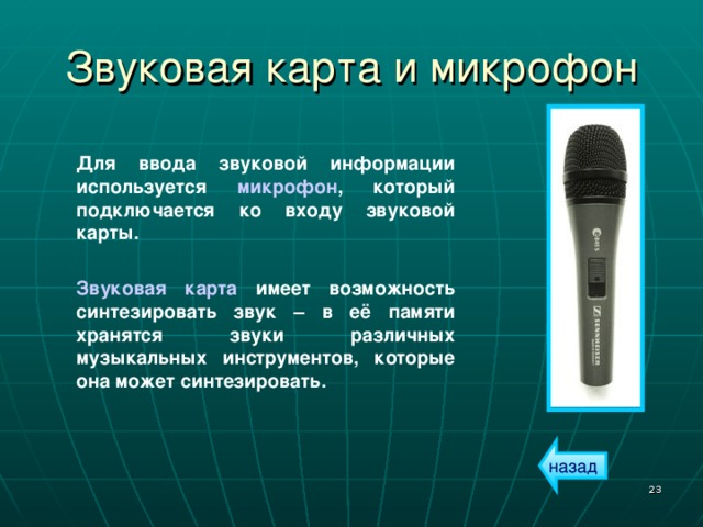 Звуковая карта и микрофон Для ввода звуковой информации используется микрофон , который подключается ко входу звуковой карты.  Звуковая карта имеет возможность синтезировать звук – в её памяти хранятся звуки различных музыкальных инструментов, которые она может синтезировать. назад  