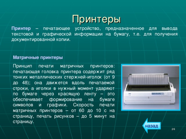 Принтеры Принтер – печатающее устройство, предназначенное для вывода текстовой и графической информации на бумагу, т.е. для получения документированной копии. Матричные принтеры Принцип печати матричных принтеров: печатающая головка принтера содержит ряд тонких металлических стержней-иголок (от 9 до 48); она движется вдоль печатаемой строки, а иголки в нужный момент ударяют по бумаге через красящую ленту – это обеспечивает формирование на бумаге символов и графики. Скорость печати матричных принтеров – от 60 до 10 с на страницу, печать рисунков – до 5 минут на страницу. назад  