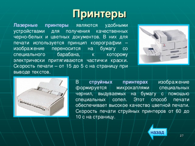 Принтеры Лазерные принтеры являются удобными устройствами для получения качественных черно-белых и цветных документов. В них для печати используется принцип ксерографии – изображение переносится на бумагу со специального барабана, к которому электрически притягиваются частички краски. Скорость печати – от 15 до 5 с на страницу при выводе текстов. В струйных принтерах изображение формируется микрокаплями специальных чернил, выдуваемых на бумагу с помощью специальных сопел. Этот способ печати обеспечивает высокое качество цветной печати. Скорость печати струйных принтеров от 60 до 10 с на страницу. назад  