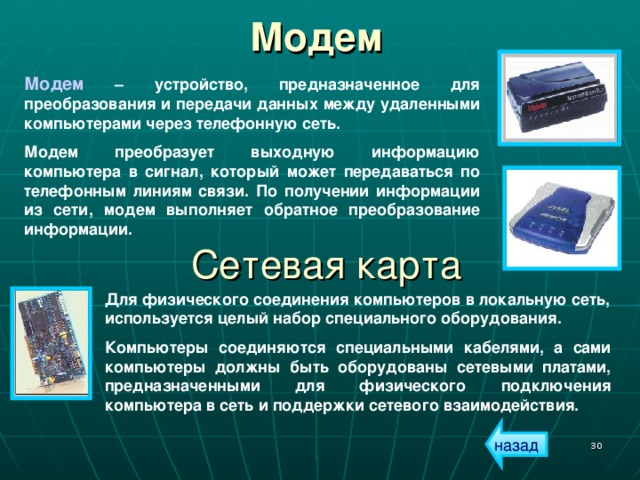 Модем  Модем – устройство, предназначенное для преобразования и передачи данных между удаленными компьютерами через телефонную сеть. Модем преобразует выходную информацию компьютера в сигнал, который может передаваться по телефонным линиям связи. По получении информации из сети, модем выполняет обратное преобразование информации. Сетевая карта Для физического соединения компьютеров в локальную сеть, используется целый набор специального оборудования. Компьютеры соединяются специальными кабелями, а сами компьютеры должны быть оборудованы сетевыми платами, предназначенными для физического подключения компьютера в сеть и поддержки сетевого взаимодействия. назад  