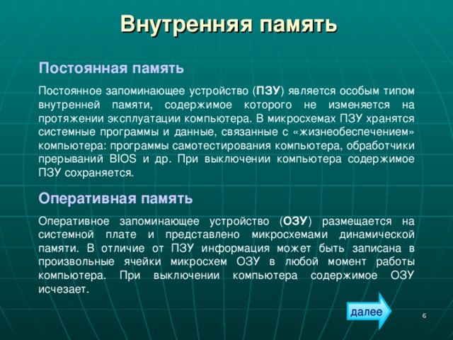 Внутренняя память Постоянная память Постоянное запоминающее устройство ( ПЗУ ) является особым типом внутренней памяти, содержимое которого не изменяется на протяжении эксплуатации компьютера. В микросхемах ПЗУ хранятся системные программы и данные, связанные с «жизнеобеспечением» компьютера: программы самотестирования компьютера, обработчики прерываний BIOS и др. При выключении компьютера содержимое ПЗУ сохраняется. Оперативная память Оперативное запоминающее устройство ( ОЗУ ) размещается на системной плате и представлено микросхемами динамической памяти. В отличие от ПЗУ информация может быть записана в произвольные ячейки микросхем ОЗУ в любой момент работы компьютера. При выключении компьютера содержимое ОЗУ исчезает. далее  