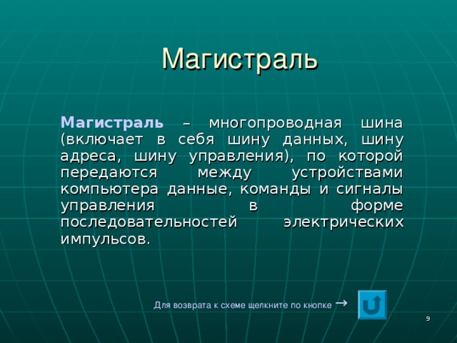 Магистраль Магистраль – многопроводная шина (включает в себя шину данных, шину адреса, шину управления), по которой передаются между устройствами компьютера данные, команды и сигналы управления в форме последовательностей электрических импульсов. Для возврата к схеме щелкните по кнопке  →  