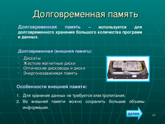 Долговременная память Долговременная память – используется для долговременного хранения большого количества программ и данных. Долговременная (внешняя память):  Дискеты Жесткие магнитные диски Оптические дисководы и диски Энергонезависимая память Особенности внешней памяти:  Для хранения данных не требуется электропитания. Во внешней памяти можно сохранить большие объемы информации. далее  