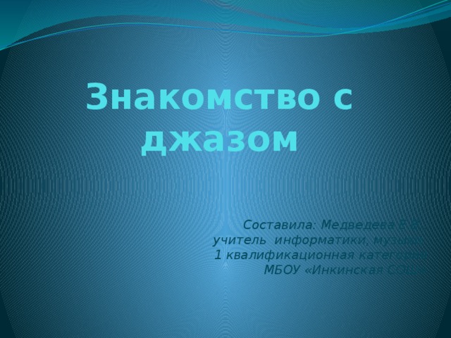 Знакомство с джазом Составила: Медведева Е.В., учитель информатики, музыки. 1 квалификационная категория МБОУ «Инкинская СОШ» 