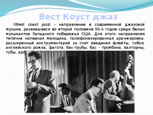 Вест Коуст джаз  (West coast jazz) - направление в современной джазовой музыке, развившееся во второй половине 50-х годов среди белых музыкантов Западного побережья США. Для этого направления типична напевная мелодика, полифонизированная аранжировка, расширенный инструментарий за счет введения флейты, гобоя, английского рожка, фагота, бас-трубы, бас - тромбона, валторны, тубы, арфы, а также струнной группы. 