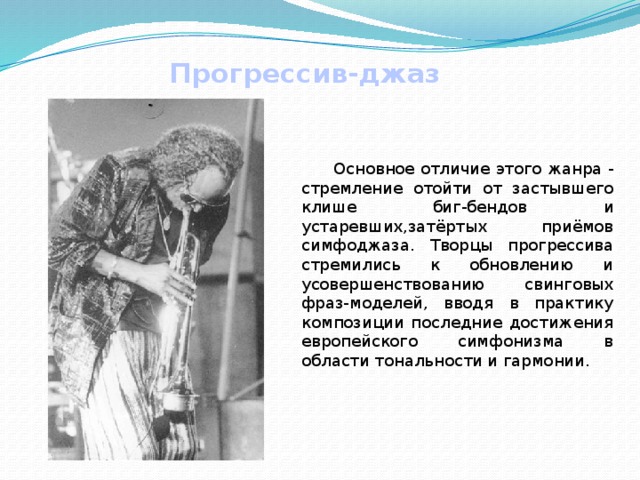 Прогрессив-джаз  Основное отличие этого жанра - стремление отойти от застывшего клише биг-бендов и устаревших,затёртых приёмов симфоджаза. Творцы прогрессива стремились к обновлению и усовершенствованию свинговых фраз-моделей, вводя в практику композиции последние достижения европейского симфонизма в области тональности и гармонии. 