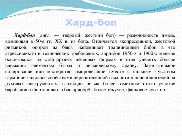 Хард-боп  Хард-боп (англ. — твёрдый, жёсткий боп) — разновидность джаза, возникшая в 50-е гг. ХХ в. из бопа. Отличается экспрессивной, жестокой ритмикой, опорой на блюз, напоминает традиционный бибоп в его агрессивности и технических требованиях, хард-боп 1950-х и 1960-х меньше основывался на стандартных песенных формах и стал уделять больше внимания элементам блюза и ритмическому драйву. Зажигательное солирование или мастерство импровизации вместе с сильным чувством гармонии являлись свойствами первостепенной важности для исполнителей на духовых инструментах, в секции ритма более заметным стало участие барабанов и фортепиано, а бас приобрёл более текучее, фанковое чувство. 