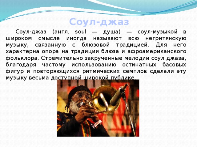 Соул-джаз  Соул-джаз (англ. soul — душа) — соул-музыкой в широком смысле иногда называют всю негритянскую музыку, связанную с блюзовой традицией. Для него характерна опора на традиции блюза и афроамериканского фольклора. Стремительно закрученные мелодии соул джаза, благодаря частому использованию остинатных басовых фигур и повторяющихся ритмических семплов сделали эту музыку весьма доступной широкой публике. 