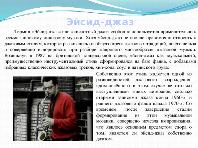 Эйсид-джаз  Термин «Эйсид-джаз» или «кислотный джаз» свободно используется применительно к весьма широкому диапазону музыки. Хотя эйсид-джаз не вполне правомочно относить к джазовым стилям, которые развивались от общего древа джазовых традиций, но его нельзя и совершенно игнорировать при разборе жанрового многообразия джазовой музыки. Возникнув в 1987 на британской танцевальной сцене, эйсид-джаз как музыкальный, преимущественно инструментальный стиль сформировался на базе фанка, с добавками избранных классических джазовых треков, хип-хопа, соул и латинского грува. Собственно этот стиль является одной из разновидностей джазового возрождения, вдохновлённого в этом случае не столько выступлениями живых ветеранов, сколько старыми записями джаза конца 1960-х и раннего джазового фанка начала 1970-х. Со временем, после завершения стадии формирования из этой музыкальной мозаики, совершено исчезла импровизация, что явилось основным предметом спора о том, является ли эйсид-джаз собственно джазом. 