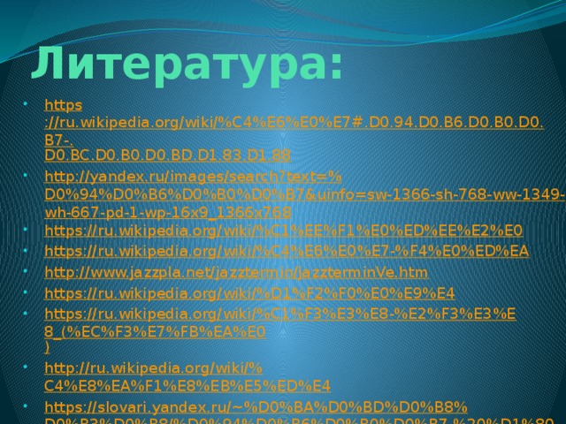 Литература: https ://ru.wikipedia.org/wiki/%C4%E6%E0%E7#.D0.94.D0.B6.D0.B0.D0.B7-. D0.BC.D0.B0.D0.BD.D1.83.D1.88 http://yandex.ru/images/search?text=% D0%94%D0%B6%D0%B0%D0%B7&uinfo=sw-1366-sh-768-ww-1349-wh-667-pd-1-wp-16x9_1366x768 https://ru.wikipedia.org/wiki/% C1%EE%F1%E0%ED%EE%E2%E0 https://ru.wikipedia.org/wiki/%C4%E6%E0%E7-% F4%E0%ED%EA http:// www.jazzpla.net/jazztermin/jazzterminVe.htm https://ru.wikipedia.org/wiki/% D1%F2%F0%E0%E9%E4 https://ru.wikipedia.org/wiki/%C1%F3%E3%E8-%E2%F3%E3%E8_(%EC%F3%E7%FB%EA%E0 ) http://ru.wikipedia.org/wiki/% C4%E8%EA%F1%E8%EB%E5%ED%E4 https://slovari.yandex.ru/~%D0%BA%D0%BD%D0%B8%D0%B3%D0%B8/%D0%94%D0%B6%D0%B0%D0%B7,%20%D1%80%D0%BE%D0%BA-%20%D0%B8%20%D0%BF%D0%BE%D0%BF-%D0%BC%D1%83%D0%B7%D1%8B%D0%BA%D0%B0/%D0%A5%D0%BE%D1%82-%D0%B4%D0%B6%D0%B0%D0%B7 / 