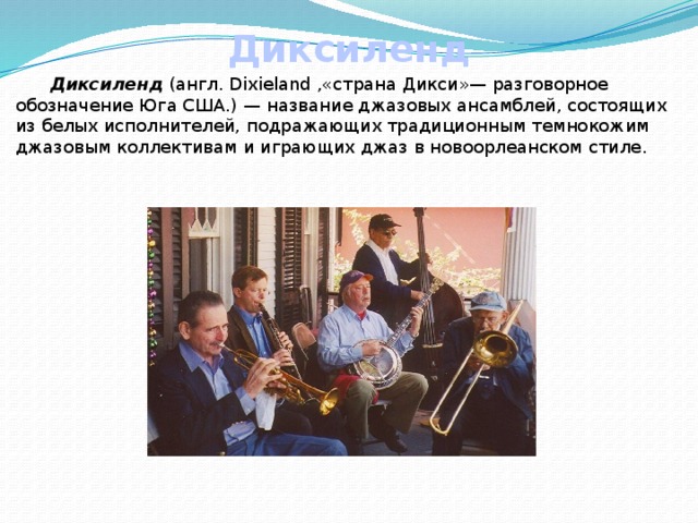 Диксиленд  Диксиленд (англ. Dixieland ,«страна Дикси»— разговорное обозначение Юга США.) — название джазовых ансамблей, состоящих из белых исполнителей, подражающих традиционным темнокожим джазовым коллективам и играющих джаз в новоорлеанском стиле. 