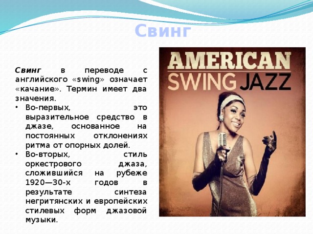 Свинг Свинг в переводе с английского «swing» означает «качание». Термин имеет два значения. Во-первых, это выразительное средство в джазе, основанное на постоянных отклонениях ритма от опорных долей. Во-вторых, стиль оркестрового джаза, сложившийся на рубеже 1920—30-х годов в результате синтеза негритянских и европейских стилевых форм джазовой музыки. 