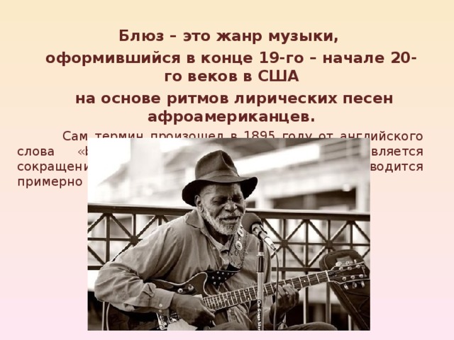 Блюз – это жанр музыки, оформившийся в конце 19-го – начале 20-го веков в США  на основе ритмов лирических песен афроамериканцев. Блюз – это жанр музыки, оформившийся в конце 19-го – начале 20-го веков в США  на основе ритмов лирических песен афроамериканцев.  Сам термин произошел в 1895 году от английского слова «blues», которое, скорее всего, является сокращением выражения «blue devils» и переводится примерно как «депрессия», «уныние», «тоска».    