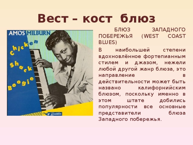 Вест – кост блюз  БЛЮЗ ЗАПАДНОГО ПОБЕРЕЖЬЯ (WEST COAST BLUES) В наибольшей степени вдохновлённое фортепианным стилем и джазом, нежели любой другой жанр блюза, это направление в действительности может быть названо калифорнийским блюзом, поскольку именно в этом штате добились популярности все основные представители блюза Западного побережья. 