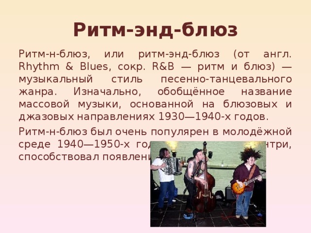Ритм-энд-блюз Ритм-н-блюз, или ритм-энд-блюз (от англ. Rhythm & Blues, сокр. R&B — ритм и блюз) — музыкальный стиль песенно-танцевального жанра. Изначально, обобщённое название массовой музыки, основанной на блюзовых и джазовых направлениях 1930—1940-х годов. Ритм-н-блюз был очень популярен в молодёжной среде 1940—1950-х годов, и, вместе с кантри, способствовал появлению рок-н-ролла. 