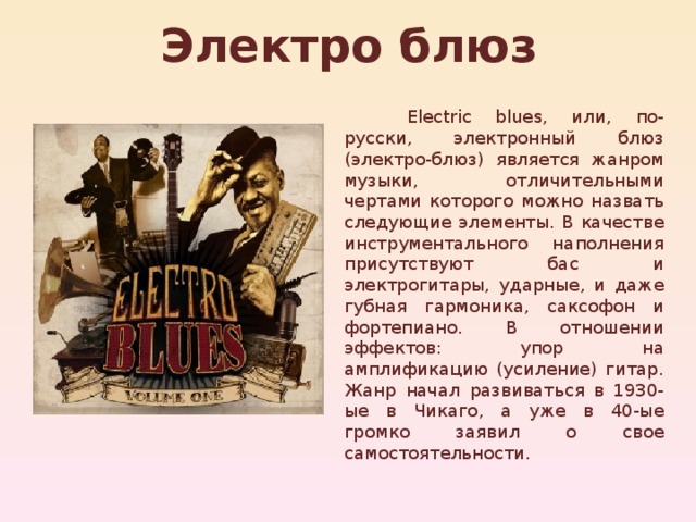 Электро блюз  Electric blues, или, по-русски, электронный блюз (электро-блюз) является жанром музыки, отличительными чертами которого можно назвать следующие элементы. В качестве инструментального наполнения присутствуют бас и электрогитары, ударные, и даже губная гармоника, саксофон и фортепиано. В отношении эффектов: упор на амплификацию (усиление) гитар. Жанр начал развиваться в 1930-ые в Чикаго, а уже в 40-ые громко заявил о свое самостоятельности. 