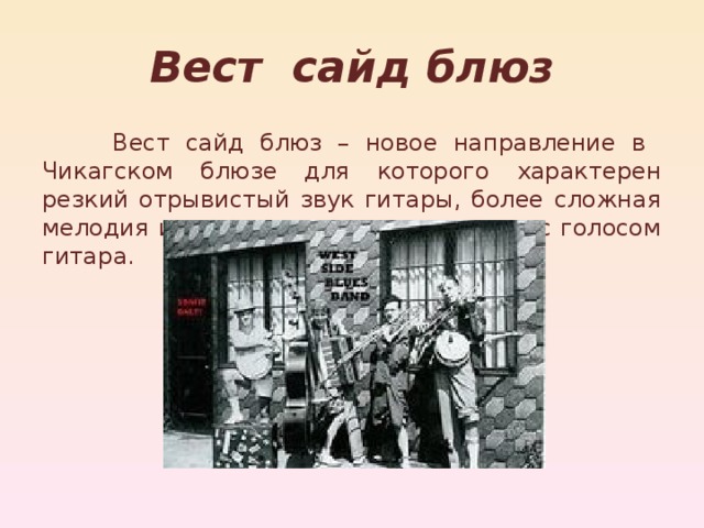 Вест сайд блюз  Вест сайд блюз – новое направление в Чикагском блюзе для которого характерен резкий отрывистый звук гитары, более сложная мелодия и часто солирующая наравне с голосом гитара. 