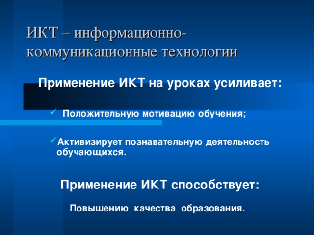 ИКТ – информационно-коммуникационные технологии Применение ИКТ на уроках усиливает:  Положительную мотивацию обучения;  Положительную мотивацию обучения;  Положительную мотивацию обучения; Активизирует познавательную деятельность обучающихся. Активизирует познавательную деятельность обучающихся. Активизирует познавательную деятельность обучающихся. Применение ИКТ способствует:  Повышению качества образования. 