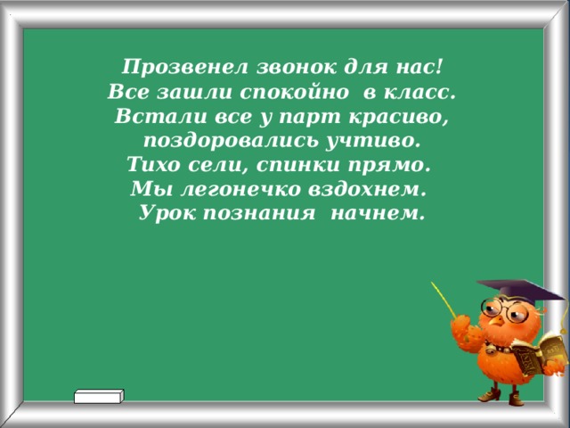  Прозвенел звонок для нас! Все зашли спокойно в класс. Встали все у парт красиво, поздоровались учтиво. Тихо сели, спинки прямо. Мы легонечко вздохнем. Урок познания начнем.  