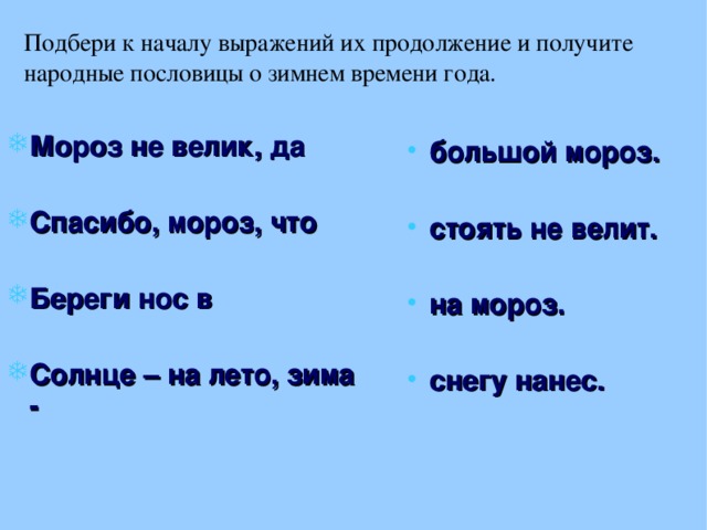 Подбери к началу выражений их продолжение и получите народные пословицы о зимнем времени года. Мороз не велик, да  Спасибо, мороз, что  Береги нос в  Солнце – на лето, зима - большой мороз.  стоять не велит.  на мороз.  снегу нанес. 