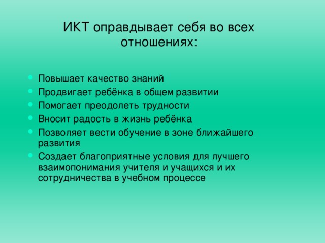 ИКТ оправдывает себя во всех отношениях: Повышает качество знаний Продвигает ребёнка в общем развитии Помогает преодолеть трудности Вносит радость в жизнь ребёнка Позволяет вести обучение в зоне ближайшего развития Создает благоприятные условия для лучшего взаимопонимания учителя и учащихся и их сотрудничества в учебном процессе 