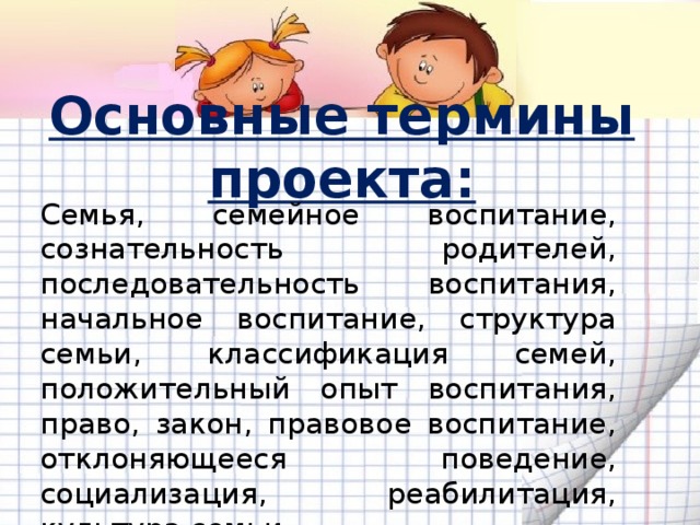 Основные термины проекта: Семья, семейное воспитание, сознательность родителей, последовательность воспитания, начальное воспитание, структура семьи, классификация семей, положительный опыт воспитания, право, закон, правовое воспитание, отклоняющееся поведение, социализация, реабилитация, культура семьи. 