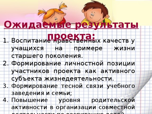 Ожидаемые результаты проекта: Воспитание нравственных качеств у учащихся на примере жизни старшего поколения. Формирование личностной позиции участников проекта как активного субъекта жизнедеятельности.  Формирование тесной связи учебного заведения и семьи; Повышение уровня родительской активности в организации совместной деятельности по воспитанию детей. Создание методической копилки по данной проблеме. 