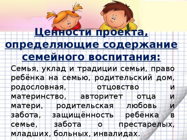 Ценности проекта, определяющие содержание семейного воспитания: Семья, уклад и традиции семьи, право ребёнка на семью, родительский дом, родословная, отцовство и материнство, авторитет отца и матери, родительская любовь и забота, защищённость ребёнка в семье, забота о престарелых, младших, больных, инвалидах. 