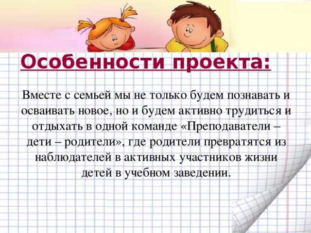 Особенности проекта: Вместе с семьей мы не только будем познавать и осваивать новое, но и будем активно трудиться и отдыхать в одной команде «Преподаватели – дети – родители», где родители превратятся из наблюдателей в активных участников жизни детей в учебном заведении. 